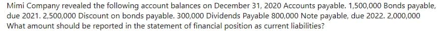 Mimi Company revealed the following account balances on December 31, 2020 Accounts payable. 1,500,000 Bonds payable,
due 2021. 2,500,000 Discount on bonds payable. 300,000 Dividends Payable 800,000 Note payable, due 2022. 2,000,000
What amount should be reported in the statement of financial position as current liabilities?
