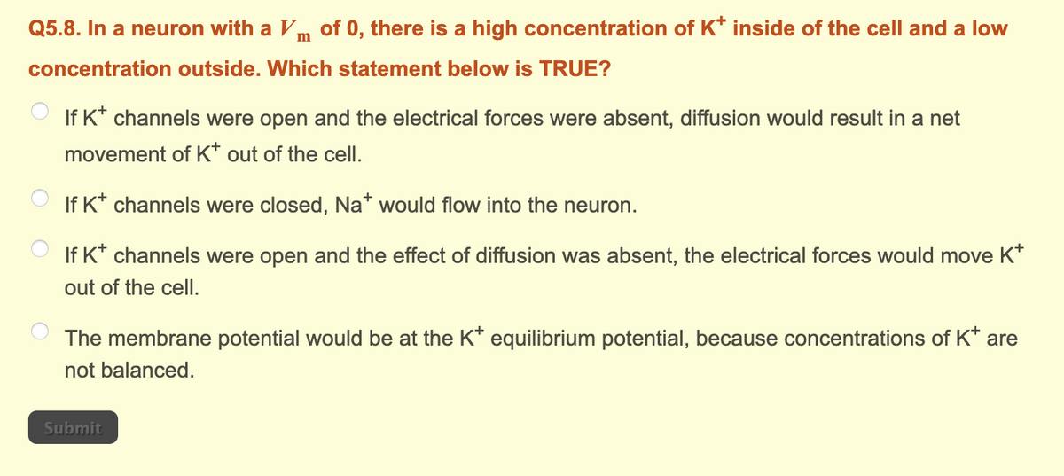 Q5.8. In a neuron with a Vm of 0, there is a high concentration of K* inside of the cell and a low
concentration outside. Which statement below is TRUE?
If K+ channels were open and the electrical forces were absent, diffusion would result in a net
movement of K* out of the cell.
If K+ channels were closed, Na* would flow into the neuron.
If K+ channels were open and the effect of diffusion was absent, the electrical forces would move K+
out of the cell.
The membrane potential would be at the K* equilibrium potential, because concentrations of K* are
not balanced.
Submit