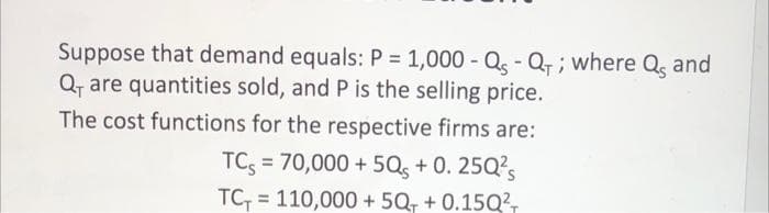 Suppose that demand equals: P = 1,000 - Q - Q, ; where Q, and
Q, are quantities sold, and P is the selling price.
The cost functions for the respective firms are:
TC; = 70,000 + 5Qs + 0. 25Q?s
TC = 110,000 + 5Q, + 0.15Q²,
%3D
