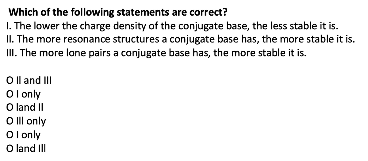 Which of the following statements are correct?
1. The lower the charge density of the conjugate base, the less stable it is.
II. The more resonance structures a conjugate base has, the more stable it is.
III. The more lone pairs a conjugate base has, the more stable it is.
O II and III
OI only
O land II
O III only
OI only
O land III