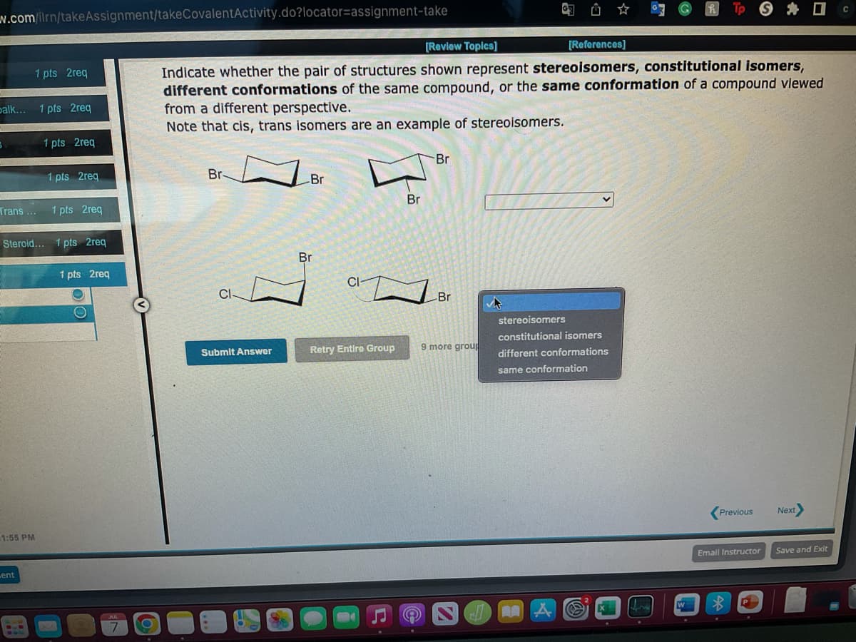 w.com/ilrn/take Assignment/take CovalentActivity.do?locator-assignment-take
balk... 1 pts 2req
1 pts 2req
Trans...
1:55 PM
Lent
1 pts 2req
1 pts 2req
Steroid... 1 pts 2req
1 pts 2req
1 pts 2req
O
O
JUL
7
O
Br-
[Review Topics]
[References]
Indicate whether the pair of structures shown represent stereoisomers, constitutional isomers,
different conformations of the same compound, or the same conformation of a compound viewed
from a different perspective.
Note that cis, trans isomers are an example of stereoisomers.
CI
Submit Answer
Br
Br
Br
Retry Entire Group
Br
CIBr
9 more group
6 យ៍
stereoisomers
constitutional isomers
different conformations
same conformation
A
fre
Tp Sc
W
Previous
Email Instructor
Next>
Save and Exit