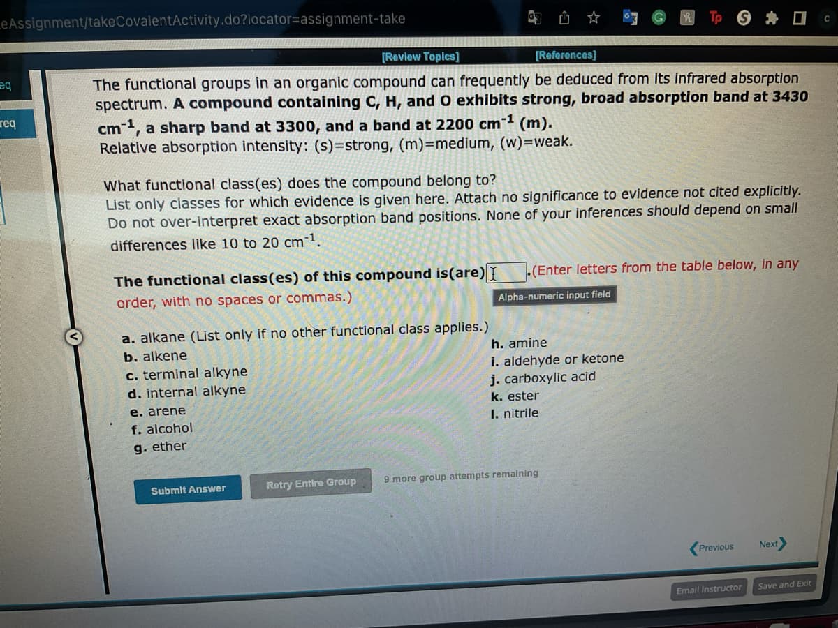 LeAssignment/takeCovalentActivity.do?locator-assignment-take
eq
req
[Review Topics]
[References]
The functional groups in an organic compound can frequently be deduced from its infrared absorption
spectrum. A compound containing C, H, and O exhibits strong, broad absorption band at 3430
cm-1, a sharp band at 3300, and a band at 2200 cm-¹ (m).
Relative absorption intensity: (s)-strong, (m)=medium, (w)=weak.
What functional class(es) does the compound belong to?
List only classes for which evidence is given here. Attach no significance to evidence not cited explicitly.
Do not over-interpret exact absorption band positions. None of your inferences should depend on small
differences like 10 to 20 cm-¹.
The functional class(es) of this compound is (are) I
order, with no spaces or commas.)
a. alkane (List only if no other functional class applies.)
b. alkene
c. terminal alkyne
d. internal alkyne
e. arene
f. alcohol
g. ether
Submit Answer
Retry Entire Group
(Enter letters from the table below, in any
Alpha-numeric input field
h. amine
i. aldehyde or ketone
j. carboxylic acid
k. ester
I. nitrile
9 more group attempts remaining
Previous
Email Instructor
Next
Save and Exit
с