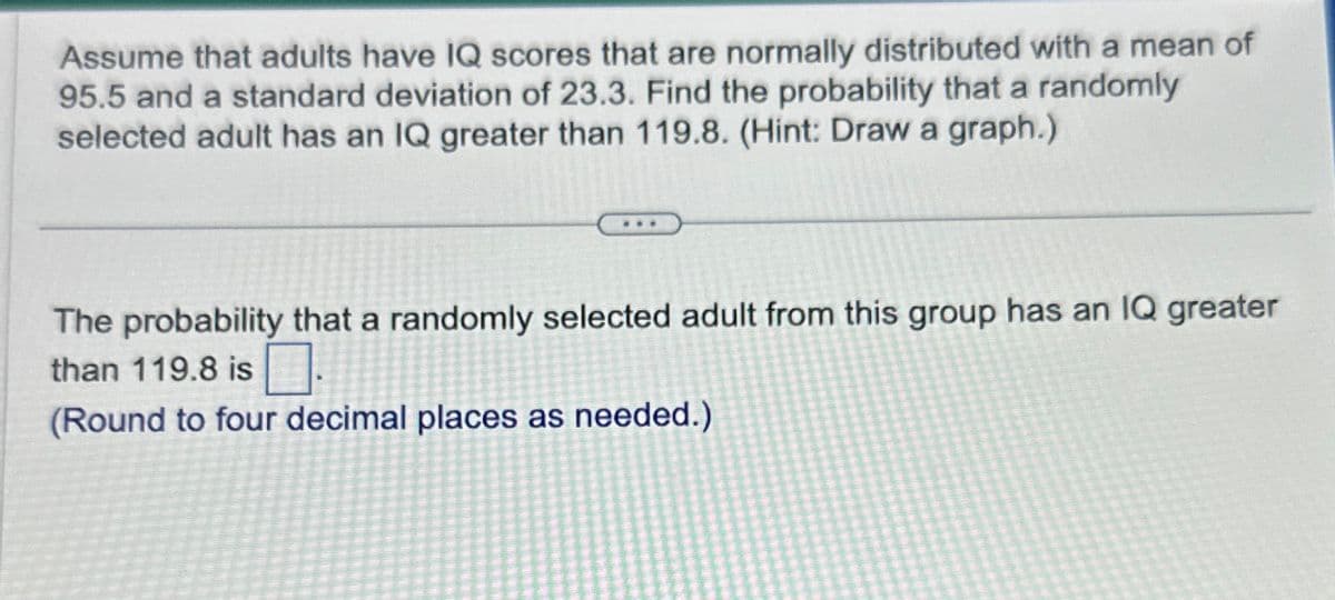 Assume that adults have IQ scores that are normally distributed with a mean of
95.5 and a standard deviation of 23.3. Find the probability that a randomly
selected adult has an IQ greater than 119.8. (Hint: Draw a graph.)
The probability that a randomly selected adult from this group has an IQ greater
than 119.8 is
(Round to four decimal places as needed.)