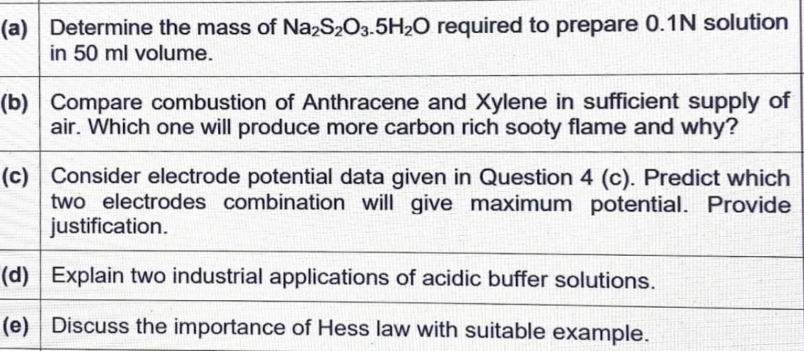 (a) Determine the mass of Na,S2O3.5H20 required to prepare 0.1N solution
in 50 ml volume.
(b) Compare combustion of Anthracene and Xylene in sufficient supply of
air. Which one will produce more carbon rich sooty flame and why?
(c) Consider electrode potential data given in Question 4 (c). Predict which
two electrodes combination will give maximum potential. Provide
justification.
(d) Explain two industrial applications of acidic buffer solutions.
(e) Discuss the importance of Hess law with suitable example.
