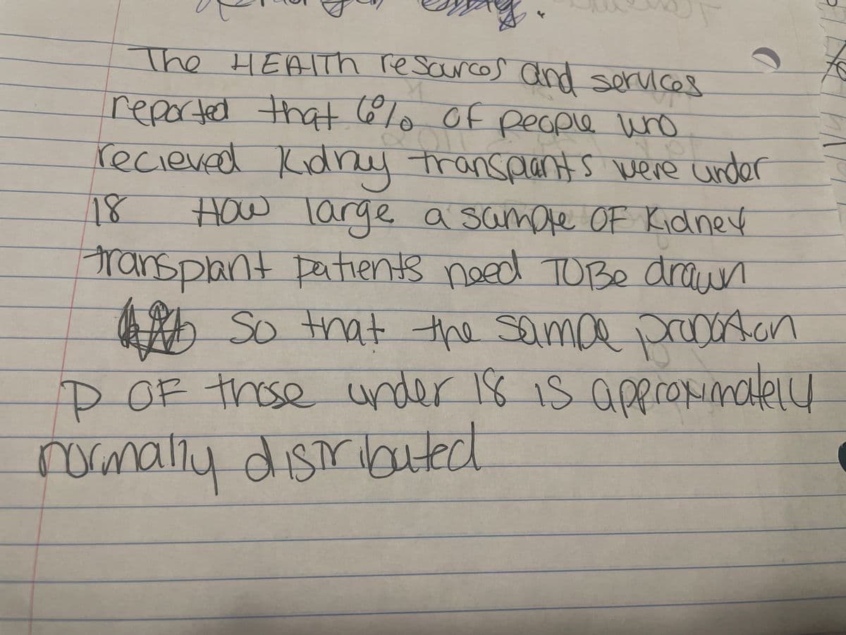 z
The HEALTH resources and services
reported that people who
610 OF
recieved Kidny transplants were under
18 How large, a sample Of Kidney
transplant patients need To
Be drawn
So that the sampe proportion
P OF those under 18 is approximately
normally distributed