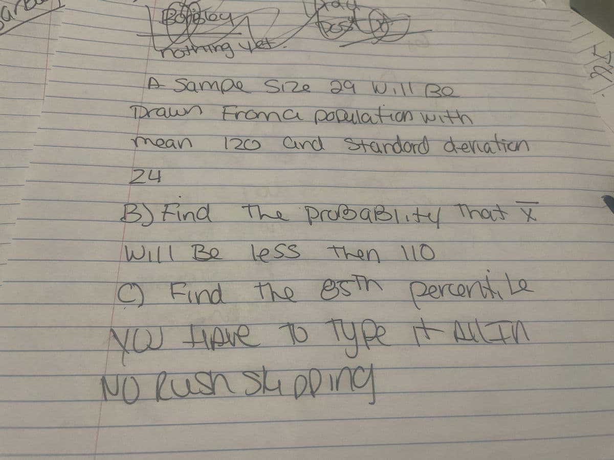 Boligbey
nothing yet.
S
A Sampe Size 29 Will Be
Drawn Froma population with
mean 120 and Standard deviation
24
B) Find the probaBlity That X
Will Be less then 110
C) Find the 85th percentile
NOU have to type it All In
NO Rush Shipping