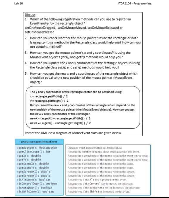 Lab 10
ITDR2104 - Programming
Discuss:
1. Which of the following registration methods can you use to register an
EventHandler by the rectangie object?
setOnMouseDragged, setOnMouseMoved, setOnMouseReleased or
setOnMousePressed
2. How can you check whether the mouse pointer inside the rectangle or not?
Is using contains method in the Rectangle class would help you? How can you
use contains method?
3. How can you get the mouse pointer's x and y coordinates? Is using the
MouseEvent object's getX() and getY() methods would help you?
4. How can you update the x and y coordinates of the rectangle object? Is using
the Rectangle class setX() and setY() methods would help you?
5. How can you get the new x and y coordinates of the rectangle object which
should be equal to the new position of the mouse pointer (MouseEvent
object)?
The x and y coordinates of the rectangle center can be obtained using
x= rectangle.getWidth() / 2
y = rectangle.getHeight() / 2
But you need the new x and y coordinates of the rectangle which depend on the
new position of the mouse pointer (the MouseEvent object e). How can you get
the new x and y coordinates of the rectangle?
newx = (e.getX() - rectangle.getWidth() ) / 2
newY = (e.getY() - rectangle.getHeight()) / 2
Part of the UML class diagram of MouseEvent class are given below.
javafs.scene.input.MouseEvent
+getButton(): MouseButton
Indicates which mouse button has bcen clicked.
+getClickCount (): int
Returns the number of mouse clicks associaled with this event.
+getX(): double
+getYO: double
+getSceneX): double
+getSceneYO: double
+getScreenX(): double
+getScreenY): double
+isAl tDown): boolean
Returns the x-coordinate of the mouse point in the event source node.
Returns the y-coordinate of the mouse point in the event source node.
Returns the a-coordinate of the mouse point in the secne.
Returns the y-coordinate of the mouse point in the soene.
Returns the x-coordinate of the mouse point in the screen.
Returns the y-coordinate of the mouse point in the screen.
Returns true if the Alt key is pressed on this event.
Returns true if the Control key is pressed on this event.
Returns true if the mouse Meta button is pressed on this event.
Returns true if the Shift key is pressed on this event.
+isControlDown(): boolean
+isMetaDown (): boolean
+isShiftDown (O: boolean
