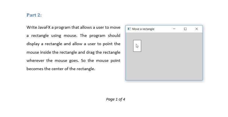Part 2:
Write JavaFX a program that allows a user to move
Move a rectangle
a rectangle using mouse. The program should
display a rectangle and allow a user to point the
mouse inside the rectangle and drag the rectangle
wherever the mouse goes. So the mouse point
becomes the center of the rectangle.
Page 1 of 4
