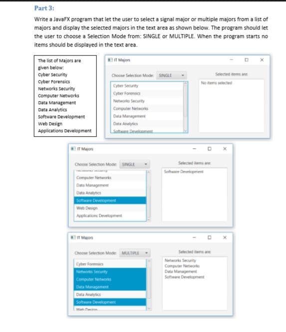 Part 3:
Write a JavaFX program that let the user to select a signal major or multiple majors from a list of
majors and display the selected majors in the text area as shown below. The program should let
the user to choose a Selection Mode from: SINGLE or MULTIPLE. When the program starts no
items should be displayed in the text area.
The list of Majors are
IT Majon
given below:
cyber Security
Choose Selection Mode SINGLE
Selected items are
cyber Forensics
No tems selected
Cyoer Security
Networks Security
Cyber Forensics
Computer Networks
Networks Security
Data Management
Computer Networs
Data Analytics
Software Development
web Design
Data Management
Data Analytics
Applications Development
Satware Develooment.
IT Majors
Selected items are
Choose Selection Mode SINGLE
Satware Drvelopment
Computer Neteorks
Data Management
Data Anatynics
Schware Deveopment
Web Design
Applications Development
T Majors
Selected items are
Choose Seiection Mode MULTIPLE
Networki Security
Computer Networks
Data Management
Software Development
Cyber Forensis
Networks Security
Computer Networks
Data Management
Data Analytics
Software Development
M Dacinn
