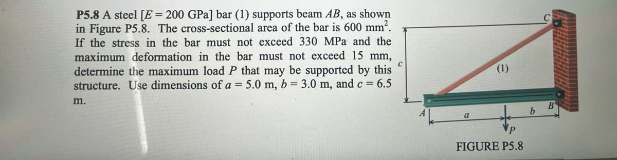 P5.8 A steel [E = 200 GPa] bar (1) supports beam AB, as shown
in Figure P5.8. The cross-sectional area of the bar is 600 mm².
If the stress in the bar must not exceed 330 MPa and the
maximum deformation in the bar must not exceed 15 mm,
determine the maximum load P that may be supported by this
structure. Use dimensions of a = 5.0 m, b = 3.0 m, and c = 6.5
m.
с
a
(1)
FIGURE P5.8
b
B