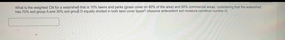 What is the weighted CN for a watershed that is 10% lawns and parks (grass cover on 80% of the area) and 90% commercial areas, considering that the watershed
has 70% soil group A and 30% soil group D equally divided in both land cover types? (Assume antecedent soil moisture condition number II)