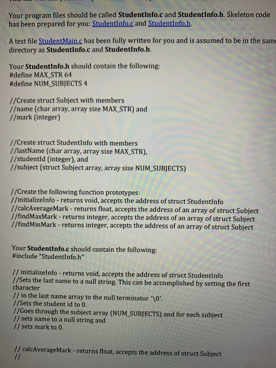 Your program files should be called StudentInfo.c and StudentInfo.h. Skeleton code
has been prepared for you: StudentInfo.c and StudentInfo.h.
A test file StudentMain.c has been fully written for you and is assumed to be in the same
directory as StudentInfo.c and StudentInfo.h.
Your StudentInfo.h should contain the following:
#define MAX_STR 64
#define NUM_SUBJECTS 4
//Create struct Subject with members
//name (char array, array size MAX_STR) and
//mark (integer)
//Create struct StudentInfo with members
//lastName (char array, array size MAX_STR),
//studentld (integer), and
//subject (struct Subject array, array size NUM_SUBJECTS)
//Create the following function prototypes:
//initializeInfo - returns void, accepts the address of struct StudentInfo
//calcAverageMark - returns float, accepts the address of an array of struct Subject
//findMaxMark - returns integer, accepts the address of an array of struct Subject
//findMin Mark - returns integer, accepts the address of an array of struct Subject
Your StudentInfo.c should contain the following:
#include "StudentInfo.h"
// initializeInfo - returns void, accepts the address of struct StudentInfo
//Sets the last name to a null string. This can be accomplished by setting the first
character
// in the last name array to the null terminator '\0'.
//Sets the student id to 0.
//Goes through the subject array (NUM_SUBJECTS) and for each subject
// sets name to a null string and
// sets mark to 0.
// calcAverageMark - returns float, accepts the address of struct Subject
//