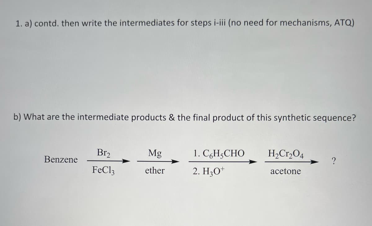 1. a) contd. then write the intermediates for steps i-iii (no need for mechanisms, ATQ)
b) What are the intermediate products & the final product of this synthetic sequence?
Benzene
Br₂
FeCl3
Mg
ether
1. C6H5CHO
2. H3O+
H₂Cr₂O4
acetone
