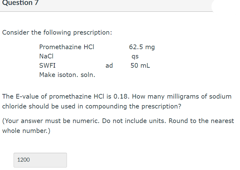 Question 7
Consider the following prescription:
Promethazine HCI
62.5 mg
Nacl
qs
SWFI
ad
50 mL
Make isoton. soln.
The E-value of promethazine HCl is 0.18. How many milligrams of sodium
chloride should be used in compounding the prescription?
(Your answer must be numeric. Do not include units. Round to the nearest
whole number.)
1200
