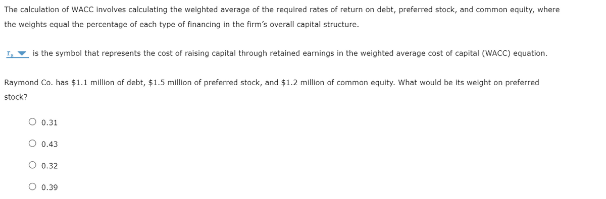 The calculation of WACC involves calculating the weighted average of the required rates of return on debt, preferred stock, and common equity, where
the weights equal the percentage of each type of financing in the firm's overall capital structure.
is the symbol that represents the cost of raising capital through retained earnings in the weighted average cost of capital (WACC) equation.
Raymond Co. has $1.1 million of debt, $1.5 million of preferred stock, and $1.2 million of common equity. What would be its weight on preferred
stock?
O 0.31
O 0.43
O 0.32
O 0.39