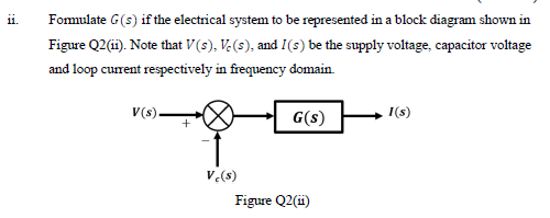 Fomulate G(s) if the electrical system to be represented in a block diagram shown in
Figure Q2(i). Note that V(s), V.(s), and I(s) be the supply voltage, capacitor voltage
11.
and loop current respectively in frequency domain.
V(s).
I(s)
G(s)
V.(s)
Figure Q2(ii)
