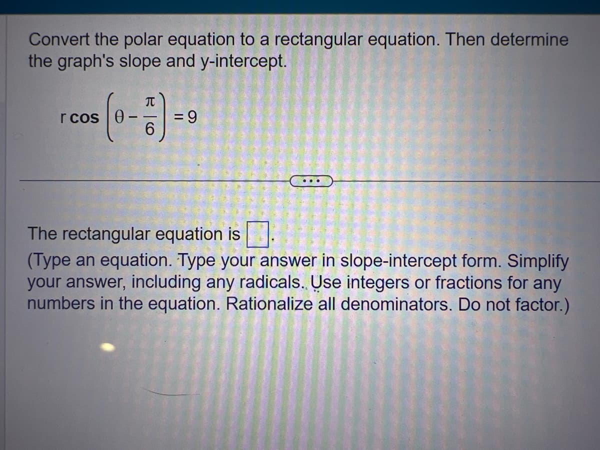 Convert the polar equation to a rectangular equation. Then determine
the graph's slope and y-intercept.
r cos
T
= 9
...
The rectangular equation is.
(Type an equation. Type your answer in slope-intercept form. Simplify
your answer, including any radicals. Use integers or fractions for any
numbers in the equation. Rationalize all denominators. Do not factor.)