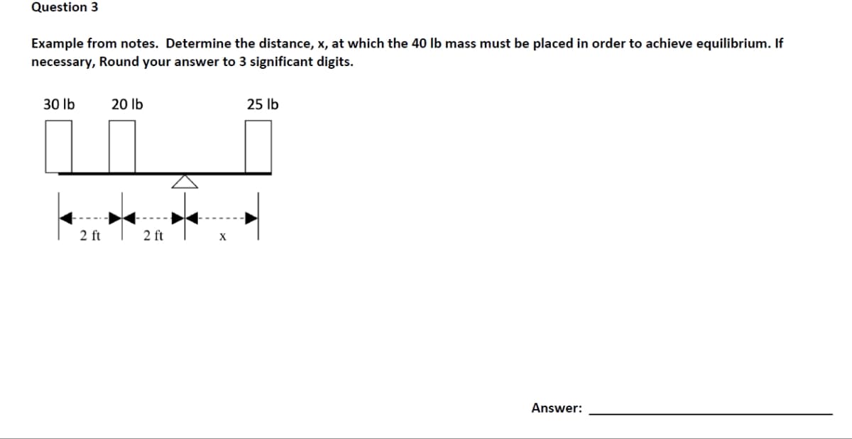 Question 3
Example from notes. Determine the distance, x, at which the 40 lb mass must be placed in order to achieve equilibrium. If
necessary, Round your answer to 3 significant digits.
30 lb
2 ft
20 lb
2 ft
X
25 lb
Answer:
