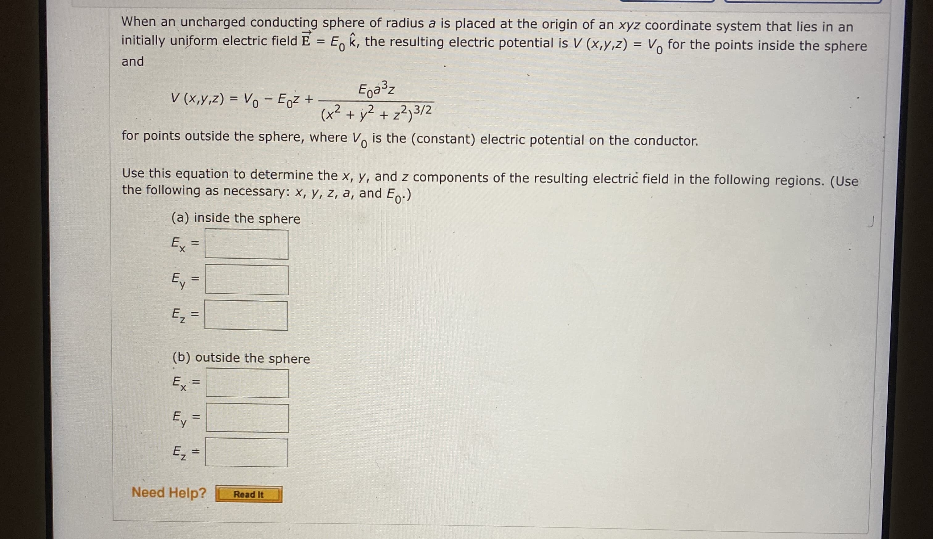 When an uncharged conducting sphere of radius a is placed at the origin of an xyz coordinate system that lies in an
initially uniform electric fieldE = E, k, the resulting electric potential is V (x,y,z) = Vo for the points inside the sphere
and
V (x,y,z) = Vo – Egz +
Ega³z
(x²
+ y² + z²)3/2
for points outside the sphere, where V is the (constant) electric potential on the conductor.
Use this equation to determine the x, y, and z components of the resulting electric field in the following regions. (Use
the following as necessary: X, y, z, a, and Eo:)
