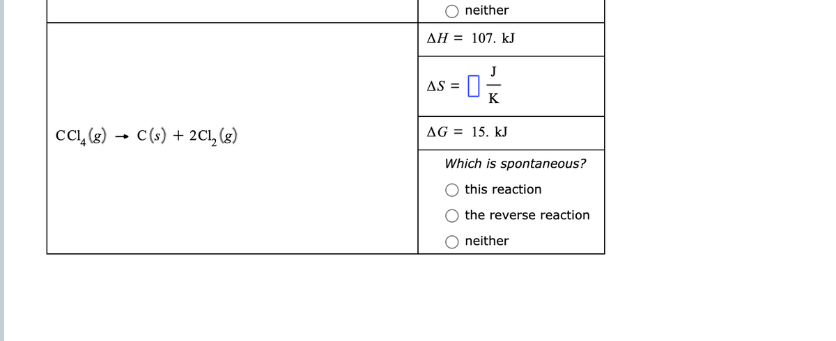 neither
AH = 107. kJ
J
AS =
K
cc, (8) → C(s) + 2Cl, (g)
AG = 15. kJ
Which is spontaneous?
this reaction
the reverse reaction
neither
