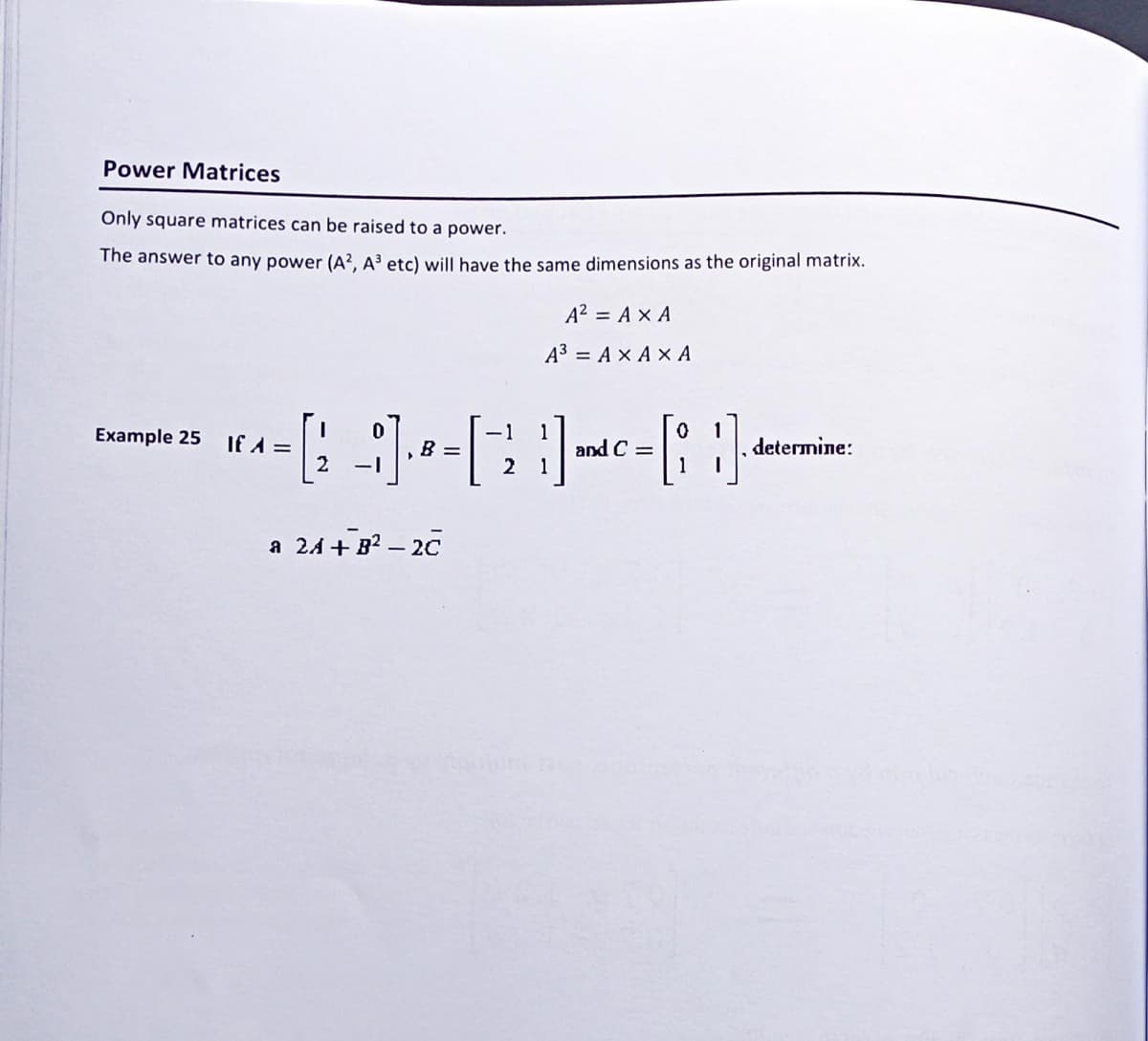 Power Matrices
Only square matrices can be raised to a power.
The answer to any power (A², A³ etc) will have the same dimensions as the original matrix.
Example 25
If A =
A² = AX A
A³ = AX AX A
-1 1
0 1
[2 -1] - 8 = [ 2₁ ] and C=[; }]
B
a 24 +8²-20
determine: