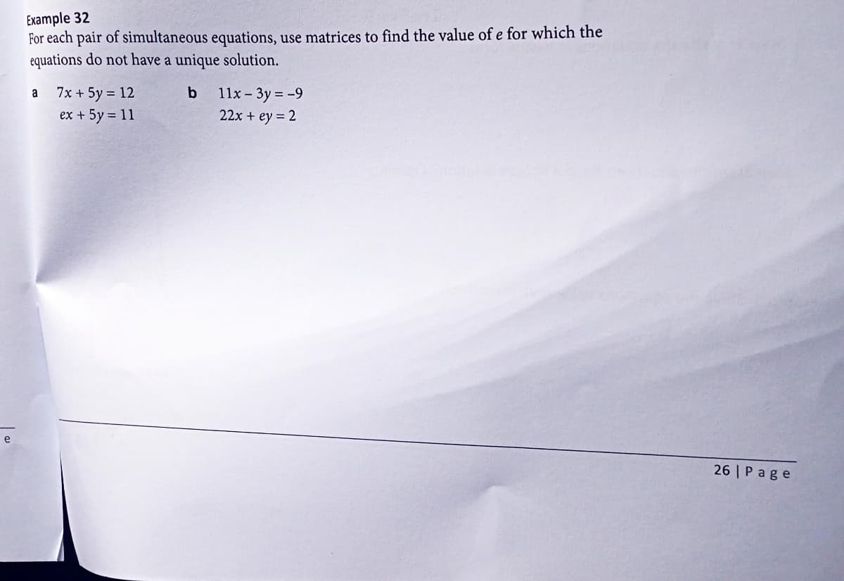 e
Example 32
For each pair of simultaneous equations, use matrices to find the value of e for which the
equations do not have a unique solution.
b
a
7x + 5y = 12
ex + 5y = 11
11x - 3y = -9
22x + ey = 2
26 Page