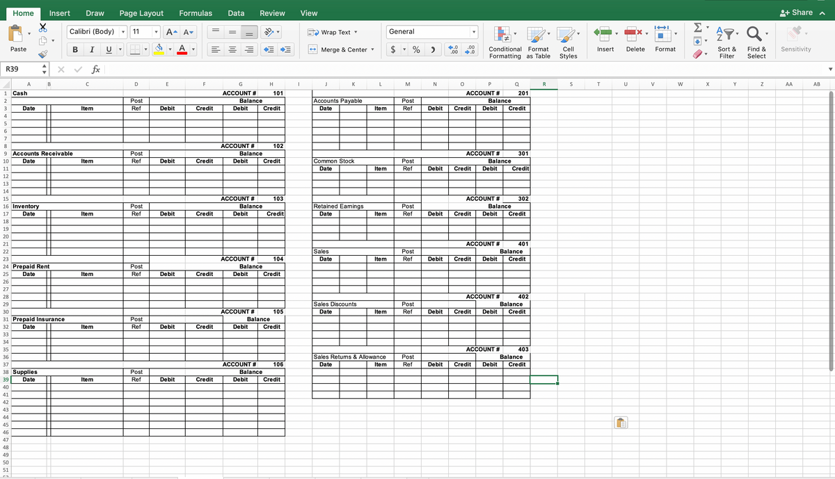 1
2
3
Home
R39
Paste
45
46
47
48
49
50
51
A
Cash
Date
X
Insert Draw Page Layout
B
15
16 Inventory
17
Date
18
19
20
21
22
23
24 Prepaid Rent
25
Date
26
27
28
29
30
31 Prepaid Insurance
32
Date
33
34
35
36
37
38 Supplies
39
Date
40
41
42
43
44
Calibri (Body)
4
5
6
7
8
9 Accounts Receivable
10
Date
11
12
13
14
B I
C
fx
Item
Item
Item
Item
Item
Item
11
D
Post
Ref
Post
Ref
Post
Ref
Post
Ref
Post
Ref
Post
Ref
▼
A- Av
A
▼
E
Debit
Debit
Debit
Debit
Debit
Formulas
Debit
F
Credit
Credit
Credit
Credit
Credit
Credit
Data
G
ACCOUNT #
Balance
Debit
ACCOUNT #
Balance
Debit
ACCOUNT #
Review View
Balance
Debit
ACCOUNT #
Balance
Debit
ACCOUNT #
Debit
ACCOUNT #
H
101
Balance
Debit
Credit
Balance
102
Credit
103
Credit
104
Credit
105
Credit
106
Credit
I
Wrap Text ▾
Merge & Center ▾
J
Accounts Payable
Date
K
Common Stock
Date
Retained Earnings
Date
Sales
Date
Sales Discounts
Date
L
Item
Item
Item
Item
Item
Sales Returns & Allowance
Date
Item
General
M
% >
Post
Ref
Post
Ref
Post
Ref
Post
Ref
Post
Ref
Post
Ref
N
Debit
Debit
Debit
Debit
Debit
4.0 .00
.00 ➡.0
O
Conditional Format
Formatting as Table
P
ACCOUNT #
Balance
Credit Debit Credit
ACCOUNT #
Balance
Credit Debit
ACCOUNT #
Q
201
ACCOUNT #
Balance
Credit Debit Credit
ACCOUNT #
301
Credit
ACCOUNT #
302
Balance
Credit Debit Credit
401
402
Balance
Credit Debit Credit
403
Balance
Debit Credit Debit Credit
R
Cell
Styles
S
Insert
T
Delete
U
I-I
V
Format
W
Σ
X
AT. Q
Sort &
Filter
Find &
Select
Y
Z
+ Share ^
Sensitivity
AA
AB
