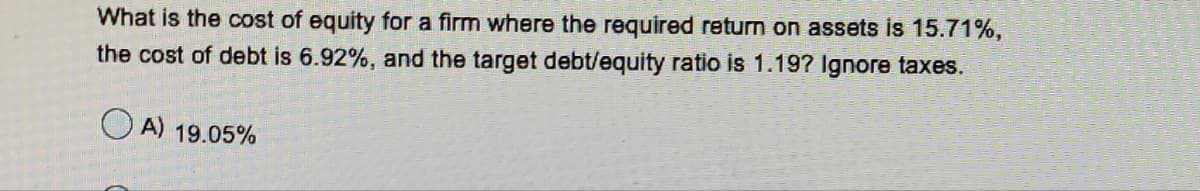 What is the cost of equity for a firm where the required return on assets is 15.71%,
the cost of debt is 6.92%, and the target debt/equity ratio is 1.19? Ignore taxes.
O A) 19.05%

