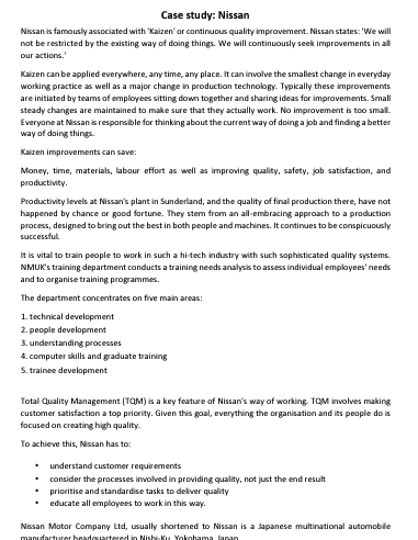 Case study: Nissan
Nissan is famously associated with "Kaizen' or continuous quality improvement. Nissan states: 'We will
not be restricted by the existing way of doing things. We will continuously seek improvements in all
our actions.
Kaizen can be applied everywhere, any time, any place. It can involve the smallest change in everyday
working practice as well as a major change in production technology. Typically these improvements
are initiated by teams of employees sitting down together and sharing ideas for improvements. Small
steady changes are maintained to make sure that they actually work. No improvement is too small.
Everyone at Nissan is responsible for thinking about the current way of doing a job and finding a better
way of doing things.
Kaizen improvements can save:
Money, time, materials, labour effort as well as improving quality, safety, job satisfaction, and
productivity.
Productivity levels at Nissan's plant in Sunderland, and the quality of final production there, have not
happened by chance or good fortune. They stem from an all-embracing approach to a production
process, designed to bring out the best in both people and machines. It continues to be conspicuously
successful.
It is vital to train people to work in such a hi-tech industry with such sophisticated quality systems.
NMUK's training department conducts a training needs analysis to assess individual employees' needs
and to organise training programmes.
The department concentrates on five main areas:
1. technical development
2. people development
3. understanding processes
4. computer skills and graduate training
5. trainee development
Total Quality Management (TQM) is a key feature of Nissan's way of working. TQM involves making
customer satisfaction a top priority. Given this goal, everything the organisation and its people do is
focused on creating high quality.
To achieve this, Nissan has to:
•
•
understand customer requirements
consider the processes involved in providing quality, not just the end result
prioritise and standardise tasks to deliver quality
educate all employees to work in this way.
Nissan Motor Company Ltd, usually shortened to Nissan is a Japanese multinational automobile
manufacturer headquartered in Nishi-Ku Yokohama lanan