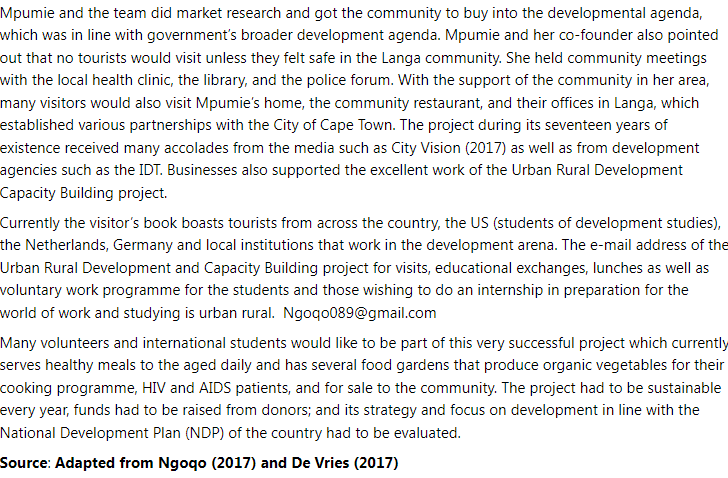 Mpumie and the team did market research and got the community to buy into the developmental agenda,
which was in line with government's broader development agenda. Mpumie and her co-founder also pointed
out that no tourists would visit unless they felt safe in the Langa community. She held community meetings
with the local health clinic, the library, and the police forum. With the support of the community in her area,
many visitors would also visit Mpumie's home, the community restaurant, and their offices in Langa, which
established various partnerships with the City of Cape Town. The project during its seventeen years of
existence received many accolades from the media such as City Vision (2017) as well as from development
agencies such as the IDT. Businesses also supported the excellent work of the Urban Rural Development
Capacity Building project.
Currently the visitor's book boasts tourists from across the country, the US (students of development studies),
the Netherlands, Germany and local institutions that work in the development arena. The e-mail address of the
Urban Rural Development and Capacity Building project for visits, educational exchanges, lunches as well as
voluntary work programme for the students and those wishing to do an internship in preparation for the
world of work and studying is urban rural. Ngoqo089@gmail.com
Many volunteers and international students would like to be part of this very successful project which currently
serves healthy meals to the aged daily and has several food gardens that produce organic vegetables for their
cooking programme, HIV and AIDS patients, and for sale to the community. The project had to be sustainable
every year, funds had to be raised from donors; and its strategy and focus on development in line with the
National Development Plan (NDP) of the country had to be evaluated.
Source: Adapted from Ngoqo (2017) and De Vries (2017)
