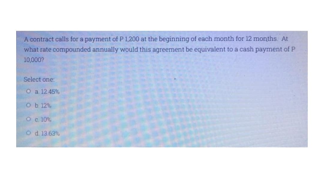 A contract calls for a payment of P 1,200 at the beginning of each month for 12 months. At
what rate compounded annually would this agreement be equivalent to a cash payment of P
10,000?
Select one:
O a 12.45%
O b. 12%
O c. 10%
Od 13.63%
