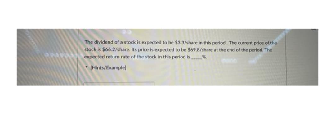 The dividend of a stock is expected to be $3.3/share in this period. The current price of the
stock is $66.2/share. Its price is expected to be $69.8/share at the end of the period. The
expected return rate of the stock in this period is %.
(Hints/Example]
