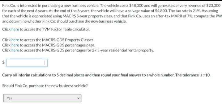 Fink Co. is interested in purchasing a new business vehicle. The vehicle costs $48,000 and will generate delivery revenue of $23,000
for each of the next 6 years. At the end of the 6 years, the vehicle will have a salvage value of $4,800. The tax rate is 21%. Assuming
that the vehicle is depreciated using MACRS 5-year property class, and that Fink Co. uses an after-tax MARR of 7%, compute the PW
and determine whether Fink Co. should purchase the new business vehicle.
Click here to access the TVM Factor Table calculator.
Click here to access the MACRS-GDS Property Classes.
Click here to access the MACRS-GDS percentages page.
Click here to access the MACRS-GDS percentages for 27.5-year residential rental property.
$
Carry all interim calculations to 5 decimal places and then round your final answer to a whole number. The tolerance is ±10.
Should Fink Co. purchase the new business vehicle?
Yes