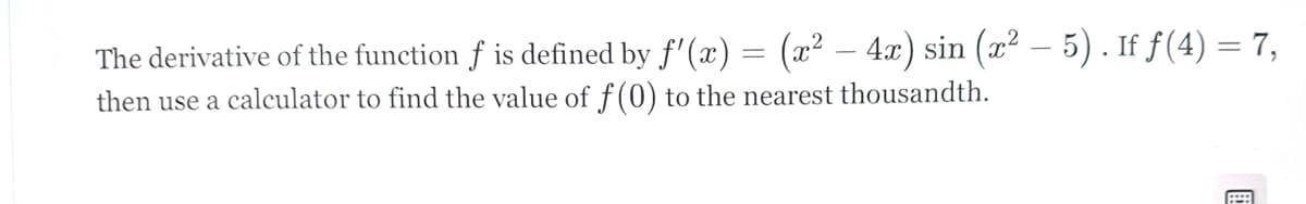 The derivative of the function f is defined by f'(x) = (x² - 4x) sin (x² — 5). If f(4) = 7,
then use a calculator to find the value of f (0) to the nearest thousandth.