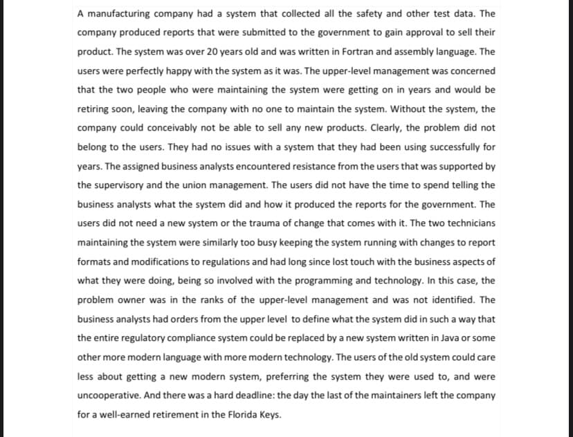 A manufacturing company had a system that collected all the safety and other test data. The
company produced reports that were submitted to the government to gain approval to sell their
product. The system was over 20 years old and was written in Fortran and assembly language. The
users were perfectly happy with the system as it was. The upper-level management was concerned
that the two people who were maintaining the system were getting on in years and would be
retiring soon, leaving the company with no one to maintain the system. Without the system, the
company could conceivably not be able to sell any new products. Clearly, the problem did not
belong to the users. They had no issues with a system that they had been using successfully for
years. The assigned business analysts encountered resistance from the users that was supported by
the supervisory and the union management. The users did not have the time to spend telling the
business analysts what the system did and how it produced the reports for the government. The
users did not need a new system or the trauma of change that comes with it. The two technicians
maintaining the system were similarly too busy keeping the system running with changes to report
formats and modifications to regulations and had long since lost touch with the business aspects of
what they were doing, being so involved with the programming and technology. In this case, the
problem owner was in the ranks of the upper-level management and was not identified. The
business analysts had orders from the upper level to define what the system did in such a way that
the entire regulatory compliance system could be replaced by a new system written in Java or some
other more modern language with more modern technology. The users of the old system could care
less about getting a new modern system, preferring the system they were used to, and were
uncooperative. And there was a hard deadline: the day the last of the maintainers left the company
for a well-earned retirement in the Florida Keys.
