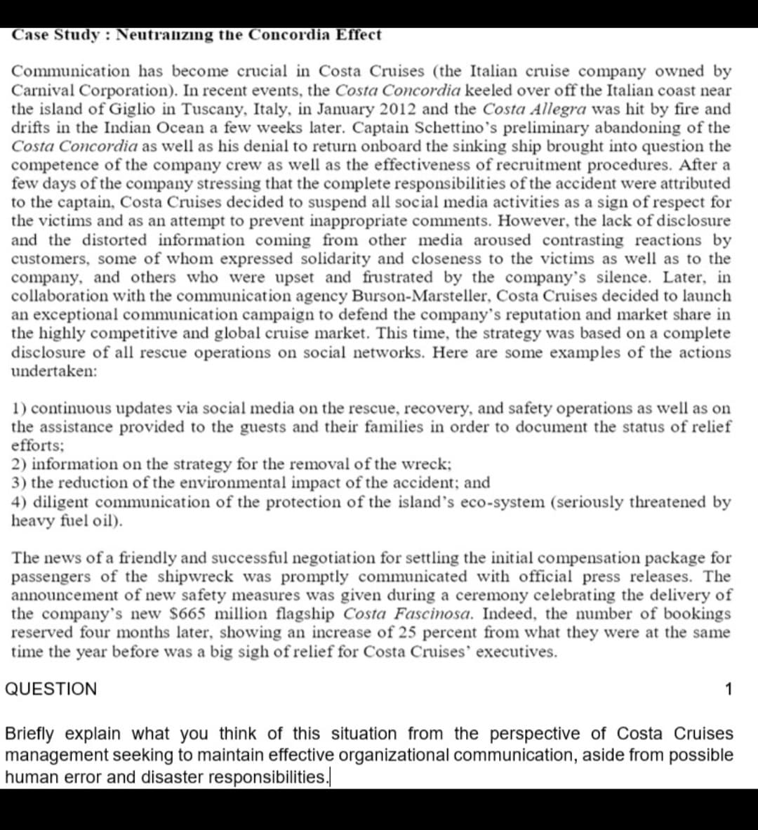 Case Study: Neutralizıng the Concordia Effect
Communication has become crucial in Costa Cruises (the Italian cruise company owned by
Carnival Corporation). In recent events, the Costa Concordia keeled over off the Italian coast near
the island of Giglio in Tuscany, Italy, in January 2012 and the Costa Allegra was hit by fire and
drifts in the Indian Ocean a few weeks later. Captain Schettino's preliminary abandoning of the
Costa Concordia as well as his denial to return onboard the sinking ship brought into question the
competence of the company crew as well as the effectiveness of recruitment procedures. After a
few days of the company stressing that the complete responsibilities of the accident were attributed
to the captain, Costa Cruises decided to suspend all social media activities as a sign of respect for
the victims and as an attempt to prevent inappropriate comments. However, the lack of disclosure
and the distorted information coming from other media aroused contrasting reactions by
customers, some of whom expressed solidarity and closeness to the victims as well as to the
company, and others who were upset and frustrated by the company's silence. Later, in
collaboration with the communication agency Burson-Marsteller, Costa Cruises decided to launch
an exceptional communication campaign to defend the company's reputation and market share in
the highly competitive and global cruise market. This time, the strategy was based on a complete
disclosure of all rescue operations on social networks. Here are some examples of the actions
undertaken:
1) continuous updates via social media on the rescue, recovery, and safety operations as well as on
the assistance provided to the guests and their families in order to document the status of relief
efforts;
2) information on the strategy for the removal of the wreck;
3) the reduction of the environmental impact of the accident; and
4) diligent communication of the protection of the island's eco-system (seriously threatened by
heavy fuel oil).
The news of a friendly and successful negotiation for settling the initial compensation package for
passengers of the shipwreck was promptly communicated with official press releases. The
announcement of new safety measures was given during a ceremony celebrating the delivery of
the company's new $665 million flagship Costa Fascinosa. Indeed, the number of bookings
reserved four months later, showing an increase of 25 percent from what they were at the same
time the year before was a big sigh of relief for Costa Cruises' executives.
QUESTION
1
Briefly explain what you think of this situation from the perspective of Costa Cruises
management seeking to maintain effective organizational communication, aside from possible
human error and disaster responsibilities.
