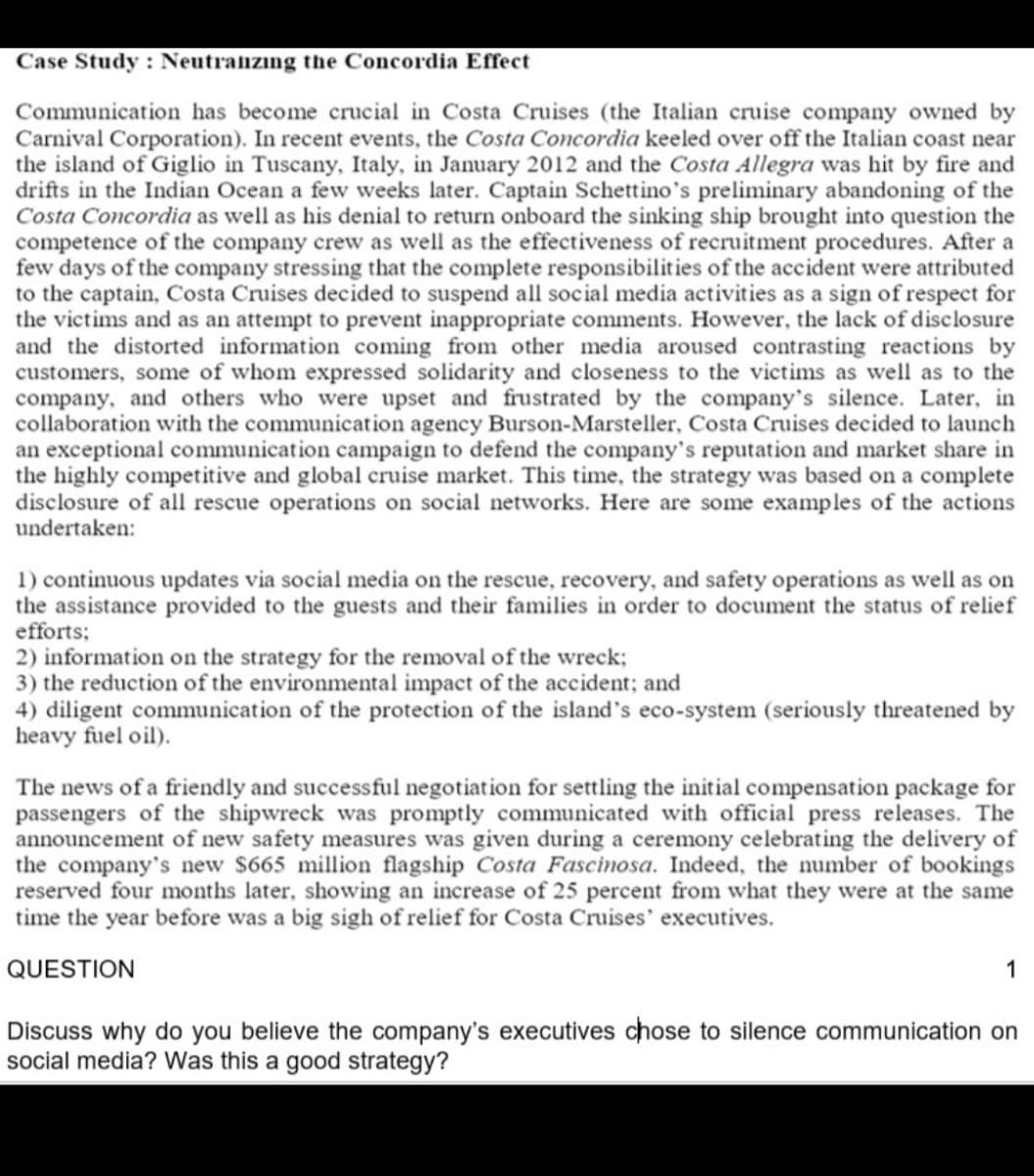 Case Study : Neutraizıng the Concordia Effect
Communication has become crucial in Costa Cruises (the Italian cruise company owned by
Carnival Corporation). In recent events, the Costa Concordia keeled over off the Italian coast near
the island of Giglio in Tuscany, Italy, in January 2012 and the Costa Allegra was hit by fire and
drifts in the Indian Ocean a few weeks later. Captain Schettino's preliminary abandoning of the
Costa Concordia as well as his denial to return onboard the sinking ship brought into question the
competence of the company crew as well as the effectiveness of recruitment procedures. After a
few days of the company stressing that the complete responsibilities of the accident were attributed
to the captain, Costa Cruises decided to suspend all social media activities as a sign of respect for
the victims and as an attempt to prevent inappropriate comments. However, the lack of disclosure
and the distorted information coming from other media aroused contrasting reactions by
customers, some of whom expressed solidarity and closeness to the victims as well as to the
company, and others who were upset and frustrated by the company's silence. Later, in
collaboration with the communication agency Burson-Marsteller, Costa Cruises decided to launch
an exceptional communication campaign to defend the company's reputation and market share in
the highly competitive and global cruise market. This time, the strategy was based on a complete
disclosure of all rescue operations on social networks. Here are some examples of the actions
undertaken:
1) continuous updates via social media on the rescue, recovery, and safety operations as well as on
the assistance provided to the guests and their families in order to document the status of relief
efforts;
2) information on the strategy for the removal of the wreck;
3) the reduction of the environmental impact of the accident; and
4) diligent communication of the protection of the island's eco-system (seriously threatened by
heavy fuel oil).
The news of a friendly and successful negotiation for settling the initial compensation package for
passengers of the shipwreck was promptly communicated with official press releases. The
announcement of new safety measures was given during a ceremony celebrating the delivery of
the company's new $665 million flagship Costa Fascinosa. Indeed, the number of bookings
reserved four months later, showing an increase of 25 percent from what they were at the same
time the year before was a big sigh of relief for Costa Cruises' executives.
QUESTION
1
Discuss why do you believe the company's executives chose to silence communication on
social media? Was this a good strategy?

