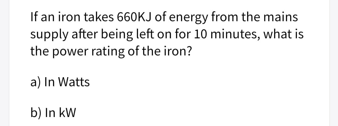 If an iron takes 660KJ of energy from the mains
supply after being left on for 10 minutes, what is
the power rating of the iron?
a) In Watts
b) In kW
