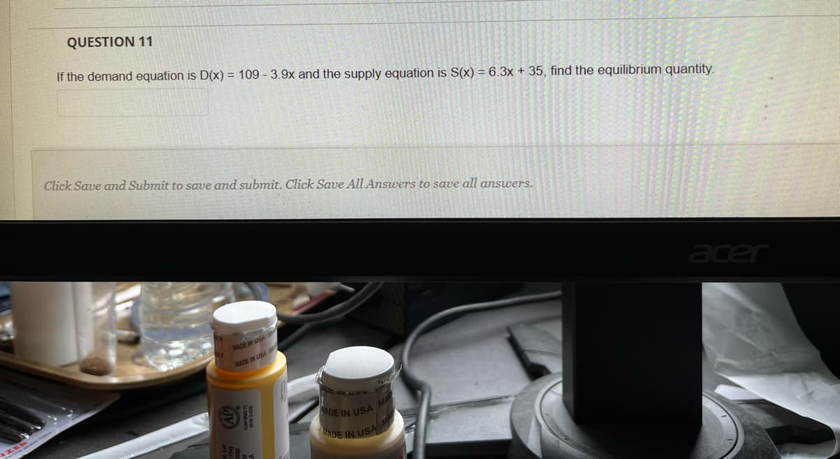 QUESTION 11
If the demand equation is D(x) = 109 - 3.9x and the supply equation is S(x) = 6.3x + 35, find the equilibrium quantity.
Click Save and Submit to save and submit. Click Save All Answers to save all answers.
acer
MADE IN USA
MADE IN USA
ADE IN USA
