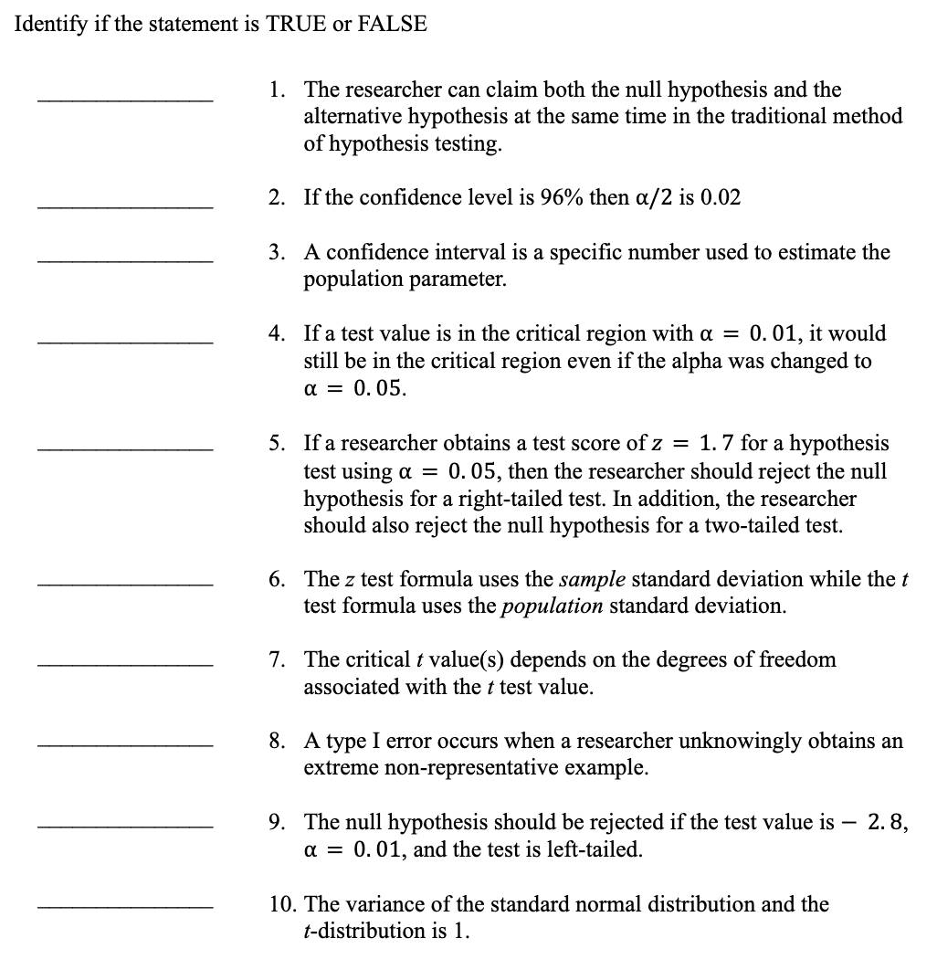 Identify if the statement is TRUE or FALSE
1. The researcher can claim both the null hypothesis and the
alternative hypothesis at the same time in the traditional method
of hypothesis testing.
2. If the confidence level is 96% then a/2 is 0.02
3. A confidence interval is a specific number used to estimate the
population parameter.
4. If a test value is in the critical region with a = 0.01, it would
still be in the critical region even if the alpha was changed to
α = 0.05.
5. If a researcher obtains a test score of z = 1.7 for a hypothesis
test using a = 0. 05, then the researcher should reject the null
hypothesis for a right-tailed test. In addition, the researcher
should also reject the null hypothesis for a two-tailed test.
6. The z test formula uses the sample standard deviation while the t
test formula uses the population standard deviation.
7. The critical t value(s) depends on the degrees of freedom
associated with the t test value.
8. A type I error occurs when a researcher unknowingly obtains an
extreme non-representative example.
9. The null hypothesis should be rejected if the test value is - 2.8,
a = 0.01, and the test is left-tailed.
10. The variance of the standard normal distribution and the
t-distribution is 1.