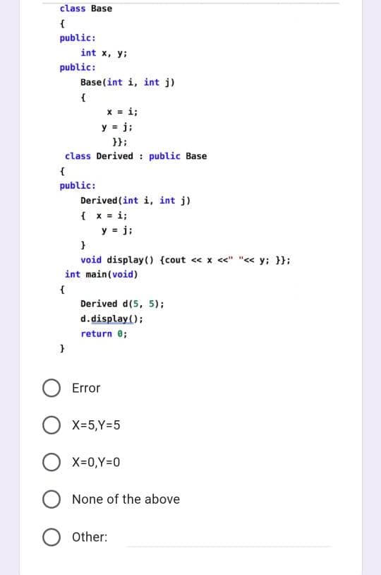 class Base
{
public:
int x, y:
public:
Base(int i, int j)
{
x = i;
y = j;
}};
class Derived : public Base
public:
Derived (int i, int j)
{ x = i;
y = j;
void display() {cout « x <<" "<< y; }};
int main(void)
{
Derived d(5, 5);
d.display();
return e;
Error
O X=5,Y=5
X-0,Y=0
None of the above
Other:
