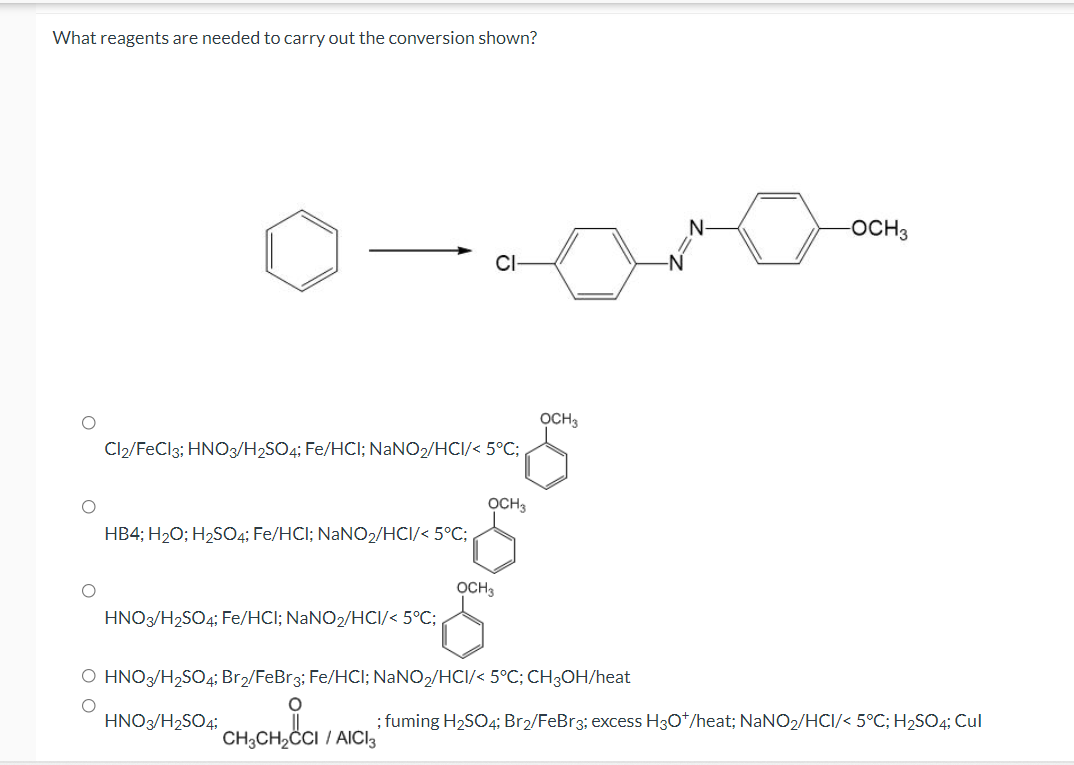 What reagents are needed to carry out the conversion shown?
OCH3
OCH3
Cl2/FeCl3; HNO3/H2SO4; Fe/HCI; NaNO2/HCI/< 5°C;,
OCH3
HB4; H20; H2S04; Fe/HCI; NaNO2/HCI/< 5°C;
OCH3
HNO3/H2SO4; Fe/HCl; NaNO2/HCI/< 5°C;
O HNO/H,SO4; Br2/FeBr3; Fe/HCI; NANO,/HCI/< 5°C; CH;OH/heat
HNO3/H2SO4;
; fuming H2SO4; Br2/FeBr3; excess H30*/heat; NANO2/HCI/< 5°C; H2SO4; Cul
CH;CH2CI / AICI3
