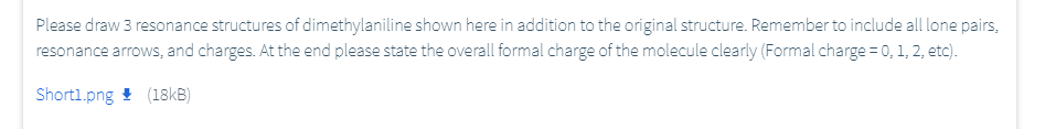 Please draw 3 resonance structures of dimethylaniline shown here in addition to the original structure. Remember to include all lone pairs,
resonance arrows, and charges. At the end please state the overall formal charge of the molecule clearly (Formal charge = 0, 1, 2, etc).
Shortl.png ! (18KB)
