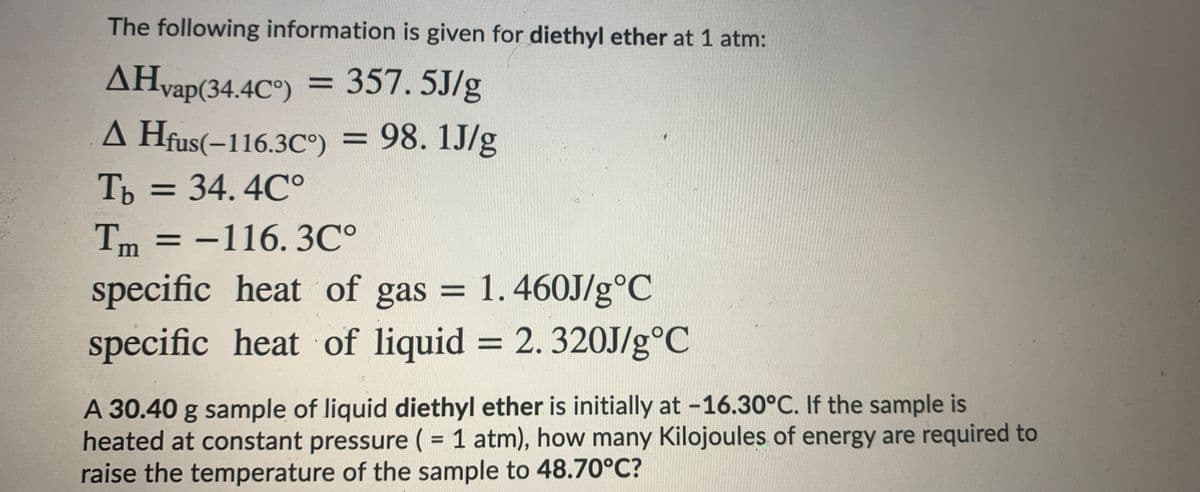 The following information is given for diethyl ether at 1 atm:
AHvap(34.4C°)
357.5J/g
%3D
A Hfus(-116.3C°) = 98. 1J/g
Ть 3 34. 4С°
Tm = -116. 3C°
specific heat of gas = 1.460J/g°C
%3D
specific heat of liquid = 2.320J/g°C
%3D
A 30.40 g sample of liquid diethyl ether is initially at -16.30°C. If the sample is
heated at constant pressure ( = 1 atm), how many Kilojoules of energy are required to
raise the temperature of the sample to 48.70°C?
%3D
