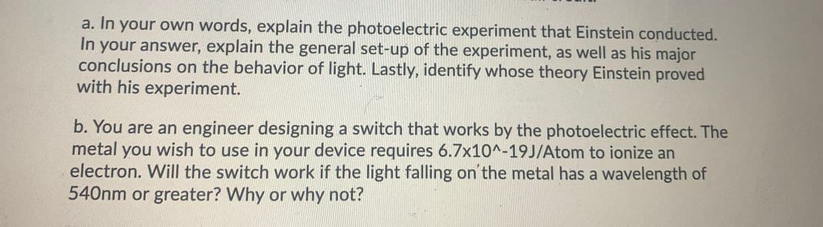 a. In your own words, explain the photoelectric experiment that Einstein conducted.
In your answer, explain the general set-up of the experiment, as well as his major
conclusions on the behavior of light. Lastly, identify whose theory Einstein proved
with his experiment.
b. You are an engineer designing a switch that works by the photoelectric effect. The
metal you wish to use in your device requires 6.7x10^-19J/Atom to ionize an
electron. Will the switch work if the light falling on the metal has a wavelength of
540nm or greater? Why or why not?
