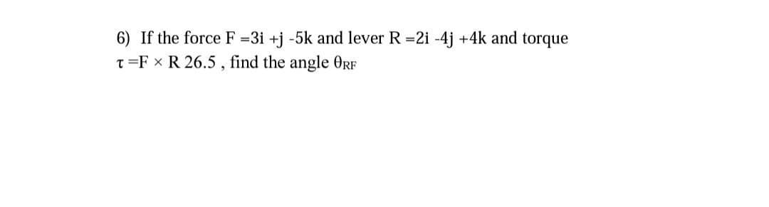 6) If the force F 3i +j -5k and lever R 2i -4j +4k and torque
T=F x R 26.5 , find the angle ORF
