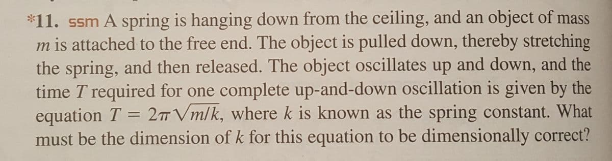 *11. ssm A spring is hanging down from the ceiling, and an object of mass
m is attached to the free end. The object is pulled down, thereby stretching
the spring, and then released. The object oscillates up and down, and the
time T required for one complete up-and-down oscillation is given by the
equation T = 27 Vm/k, where k is known as the spring constant. What
must be the dimension of k for this equation to be dimensionally correct?