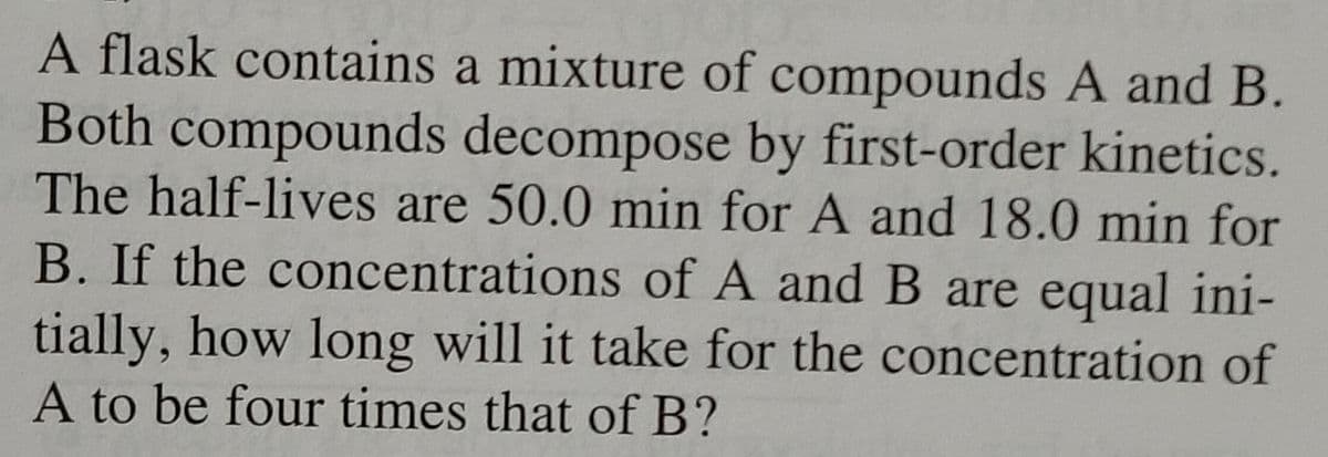 A flask contains a mixture of compounds A and B.
Both compounds decompose by first-order kinetics.
The half-lives are 50.0 min for A and 18.0 min for
B. If the concentrations of A and B are equal ini-
tially, how long will it take for the concentration of
A to be four times that of B?