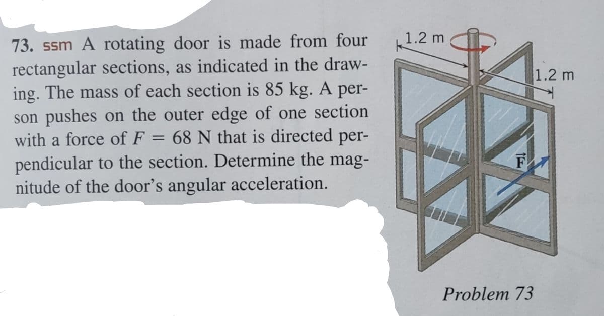 73. ssm A rotating door is made from four
rectangular sections, as indicated in the draw-
ing. The mass of each section is 85 kg. A per-
son pushes on the outer edge of one section
with a force of F = 68 N that is directed per-
pendicular to the section. Determine the mag-
nitude of the door's angular acceleration.
1.2 m
F
Problem 73
1.2 m