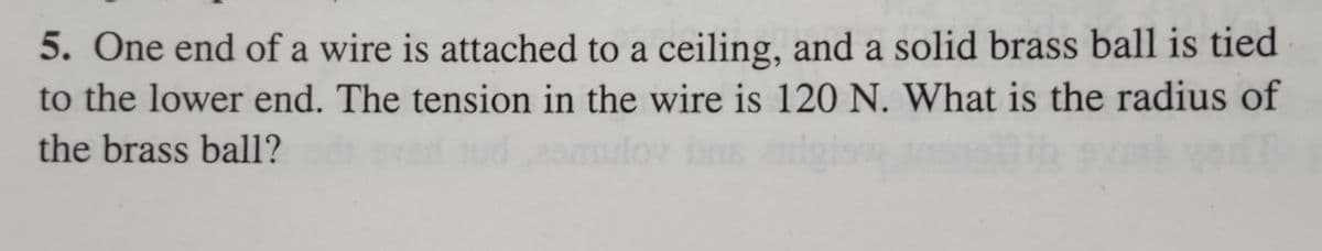 5. One end of a wire is attached to a ceiling, and a solid brass ball is tied
to the lower end. The tension in the wire is 120 N. What is the radius of
the brass ball?